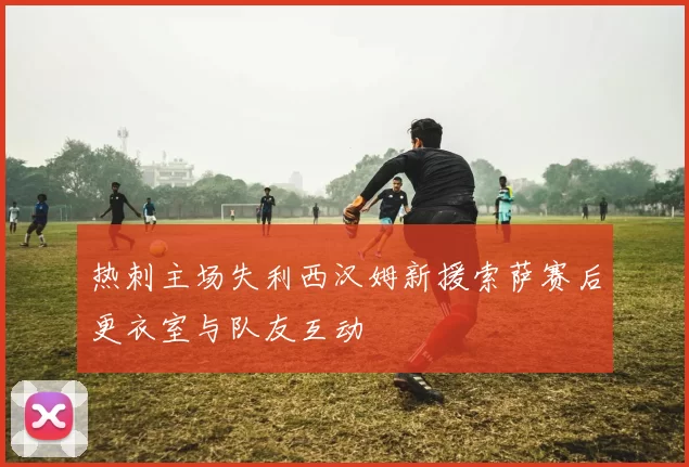 热刺主场失利西汉姆新援索萨赛后更衣室与队友互动