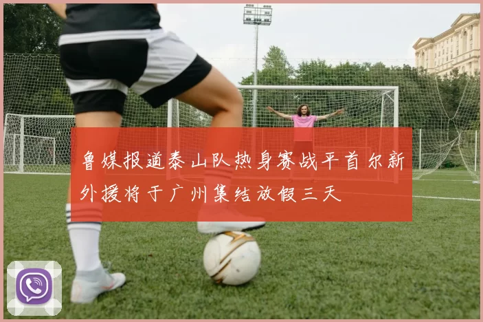 鲁媒报道泰山队热身赛战平首尔新外援将于广州集结放假三天