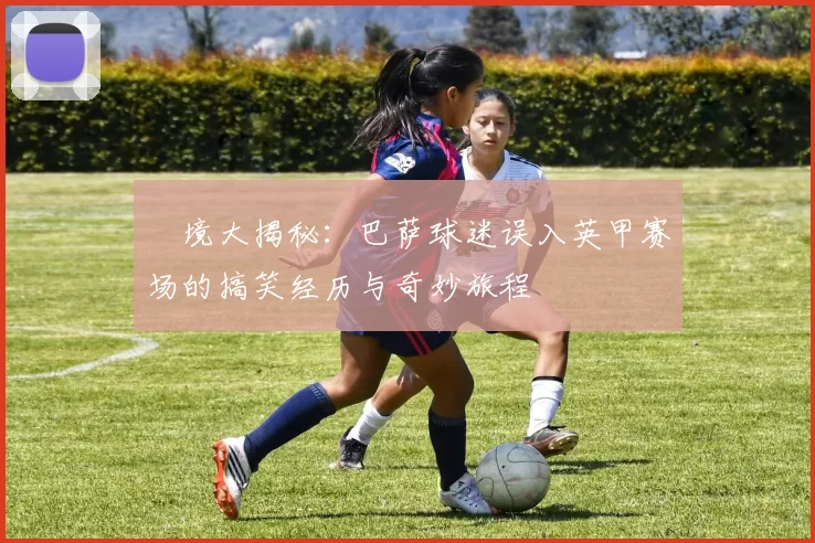 囧境大揭秘：巴萨球迷误入英甲赛场的搞笑经历与奇妙旅程