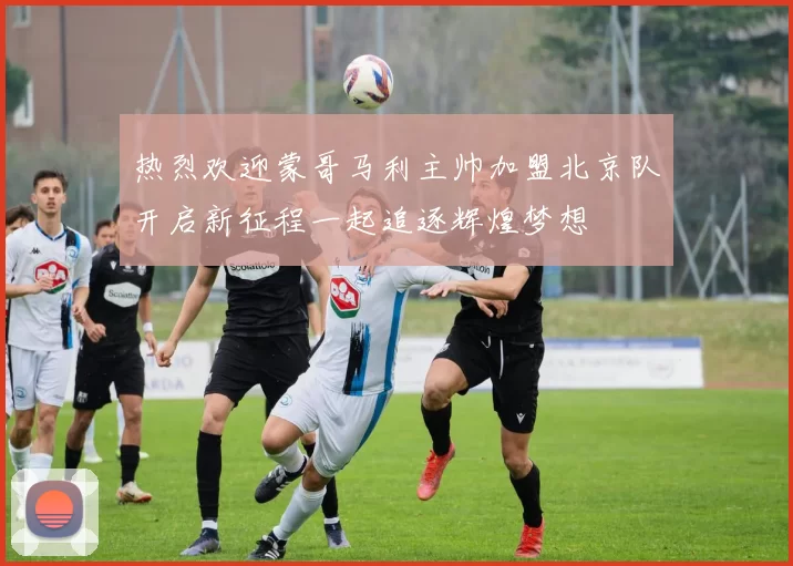 热烈欢迎蒙哥马利主帅加盟北京队开启新征程一起追逐辉煌梦想
