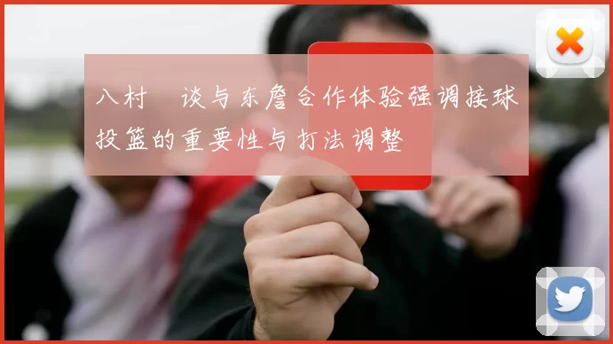 八村塁谈与东詹合作体验强调接球投篮的重要性与打法调整