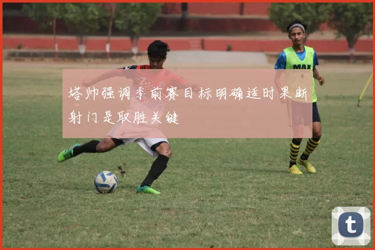 塔帅强调季前赛目标明确适时果断射门是取胜关键