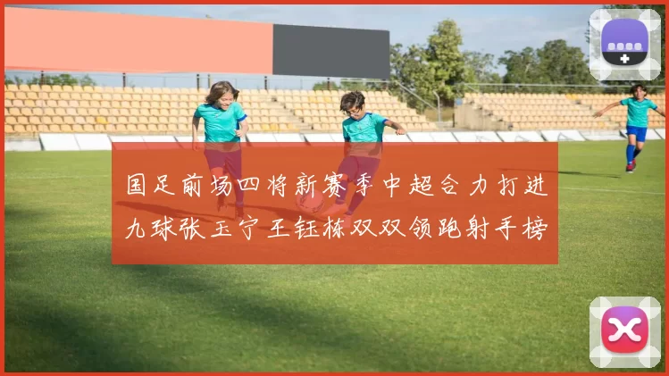 国足前场四将新赛季中超合力打进九球张玉宁王钰栋双双领跑射手榜