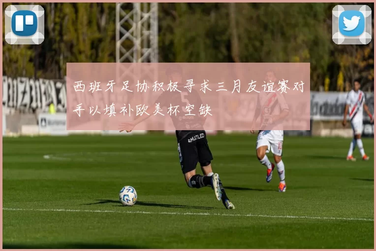 西班牙足协积极寻求三月友谊赛对手以填补欧美杯空缺