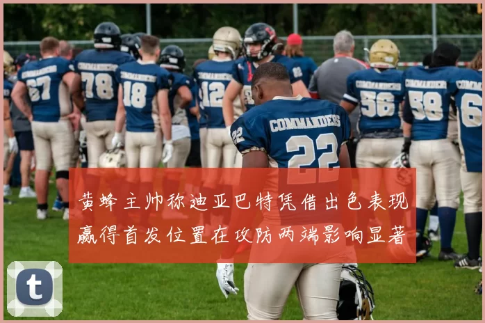 黄蜂主帅称迪亚巴特凭借出色表现赢得首发位置在攻防两端影响显著