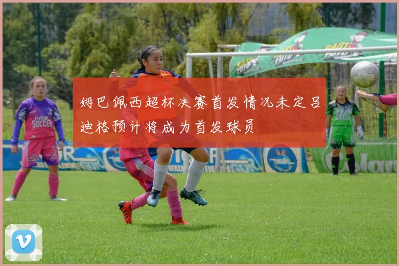 姆巴佩西超杯决赛首发情况未定吕迪格预计将成为首发球员