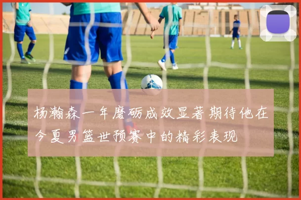 杨瀚森一年磨砺成效显著期待他在今夏男篮世预赛中的精彩表现