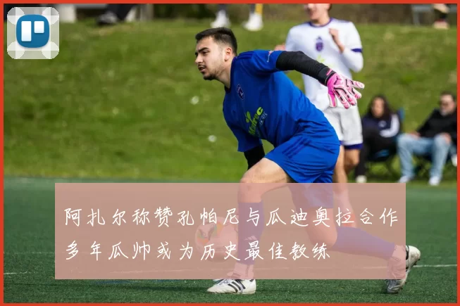 阿扎尔称赞孔帕尼与瓜迪奥拉合作多年瓜帅或为历史最佳教练
