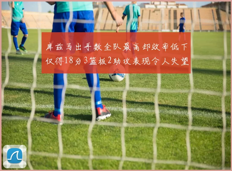 库兹马出手数全队最高却效率低下仅得18分3篮板2助攻表现令人失望