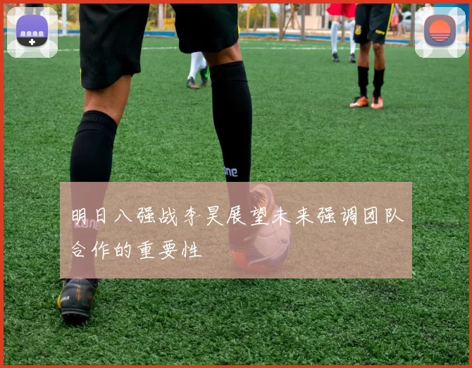 明日八强战李昊展望未来强调团队合作的重要性